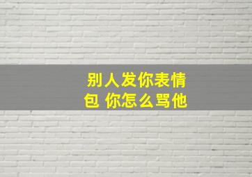 别人发你表情包 你怎么骂他